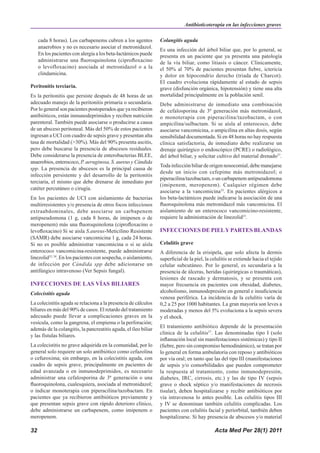Antibioticoterapia en las infecciones graves

     cada 8 horas). Los carbapenems cubren a los agentes         Colangitis aguda
     anaerobios y no es necesario asociar el metronidazol.
                                                                 Es una infección del árbol biliar que, por lo general, se
     En los pacientes con alergia a los beta-lactámicos puede    presenta en un paciente que ya presenta una patología
     administrarse una fluoroquinolona (ciprofloxacino           de la vía biliar, como litiasis o cáncer. Clínicamente,
     o levofloxacino) asociada al metronidazol o a la            el 50% al 70% de pacientes presentan fiebre, ictericia
     clindamicina.                                               y dolor en hipocondrio derecho (triada de Charcot).
                                                                 El cuadro evoluciona rápidamente al estado de sepsis
Peritonitis terciaria.                                           grave (disfunción orgánica, hipotensión) y tiene una alta
Es la peritonitis que persiste después de 48 horas de un         mortalidad principalmente en la población senil.
adecuado manejo de la peritonitis primaria o secundaria.         Debe administrarse de inmediato una combinación
Por lo general son pacientes postoperados que ya recibieron      de cefalosporina de 3ª generación más metronidazol,
antibióticos, están inmunodeprimidos y reciben nutrición         o monoterapia con piperacilina/tazobactam, o con
parenteral. También puede asociarse o producirse a causa         ampicilina/sulbactam. Si se aísla al enterococo, debe
de un absceso peritoneal. Más del 50% de estos pacientes         asociarse vancomicina, o ampicilina en altas dosis, según
ingresan a UCI con cuadro de sepsis grave y presentan alta       sensibilidad documentada. Si en 48 horas no hay respuesta
tasa de mortalidad (>30%). Más del 90% presenta ascitis,         clínica satisfactoria, de inmediato debe realizarse un
pero debe buscarse la presencia de abscesos residuales.          drenaje quirúrgico o endoscópico (PCRE) o radiológico,
Debe considerarse la presencia de enterobacterias BLEE,          del árbol biliar, y solicitar cultivo del material drenado37.
anaerobios, enterococo, P. aeruginosa, S. aureus y Cándida
                                                                 Toda infección biliar de origen nosocomial, debe manejarse
spp. La presencia de abscesos es la principal causa de
                                                                 desde un inicio con cefepime más metronidazol; o
infección persistente y del desarrollo de la peritonitis
                                                                 piperacilina/tazobactam, o un carbapenem antipseudomona
terciaria, el mismo que debe drenarse de inmediato por
                                                                 (imipenem, meropenem). Cualquier régimen debe
catéter percutáneo o cirugía.
                                                                 asociarse a la vancomicina33. En pacientes alérgicos a
En los pacientes de UCI con aislamiento de bacterias             los beta-lactámicos puede indicarse la asociación de una
multirresistentes y/o presencia de otros focos infecciosos       fluoroquinolona más metronidazol más vancomicina. El
extraabdominales, debe asociarse un carbapenem                   aislamiento de un enterococo vancomicino-resistente,
antipseudomona (1 g, cada 8 horas, de imipenen o de              requiere la administración de linezolid33.
meropenem) más una fluoroquinolona (ciprofloxacino o
levofloxacino) Si se aisla S.aureus-Meticilino Resistente        INFECCIONES DE PIEL Y PARTES BLANDAS
(SAMR) debe asociarse vancomicina 1 g, cada 24 horas.
Si no es posible administrar vancomicina o si se aísla           Celulitis grave
enterococo vancomicina-resistente, puede administrarse           A diferencia de la erisipela, que solo afecta la dermis
linezolid33, 34. En los pacientes con sospecha, o aislamiento,   superficial de la piel, la celulitis se extiende hacia el tejido
de infección por Cándida spp debe adicionarse un                 celular subcutáneo. Por lo general, es secundaria a la
antifúngico intravenoso (Ver Sepsis fungal).                     presencia de úlceras, heridas (quirúrgicas o traumáticas),
                                                                 lesiones de rascado y dermatosis, y se presenta con
INFECCIONES DE LAS VÍAS BILIARES                                 mayor frecuencia en pacientes con obesidad, diabetes,
Colecistitis aguda                                               alcoholismo, inmunodepresión en general e insuficiencia
                                                                 venosa periférica. La incidencia de la celulitis varía de
La colecistitis aguda se relaciona a la presencia de cálculos    0,2 a 25 por 1000 habitantes. La gran mayoría son leves a
biliares en más del 90% de casos. El retardo del tratamiento     moderadas y menos del 5% evoluciona a la sepsis severa
adecuado puede llevar a complicaciones graves en la              y el shock.
vesícula, como la gangrena, el empiema o la perforación;
además de la colangitis, la pancreatitis aguda, el íleo biliar   El tratamiento antibiótico depende de la presentación
                                                                 clínica de la celulitis37. Las denominadas tipo I (solo
y las fístulas biliares.
                                                                 inflamación local sin manifestaciones sistémicas) y tipo II
La colecistitis no grave adquirida en la comunidad, por lo       (fiebre, pero sin compromiso hemodinámico), se tratan por
general solo requiere un solo antibiótico como cefazolina        lo general en forma ambulatoria con reposo y antibióticos
o cefuroxima; sin embargo, en la colecistitis aguda, con         por vía oral; en tanto que las del tipo III (manifestaciones
cuadro de sepsis grave, principalmente en pacientes de           de sepsis y/o comorbilidades que pueden comprometer
edad avanzada o en inmunodeprimidos, es necesario                la respuesta al tratamiento, como inmunodepresión,
administrar una cefalosporina de 3ª generación o una             diabetes, IRC, cirrosis, etc.) y las de tipo IV (sepsis
fluoroquinolona, cualesquiera, asociada al metronidazol;         grave o shock séptico y/o manifestaciones de necrosis
o indicar monoterapia con piperacilina/tazobactam. En            tisular), deben hospitalizarse y recibir antibióticos por
pacientes que ya recibieron antibióticos previamente y           vía intravenosa lo antes posible. Las celulitis tipos III
que presentan sepsis grave con rápido deterioro clínico,         y IV se denominan también celulitis complicadas. Los
debe administrarse un carbapenem, como imipenem o                pacientes con celulitis facial y periorbital, también deben
meropenem.                                                       hospitalizarse. Si hay presencia de abscesos y/o material

32                                                                                           Acta Med Per 28(1) 2011
 