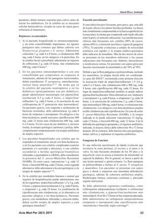 Aland Bisso Andrade

purulento, deben tomarse muestras para cultivo antes de        Fasceitis necrotizante
iniciar los antibióticos. En la celulitis no es necesario
                                                               Es una infección poco frecuente, pero grave, que, más allá
solicitar hemocultivos, excepto en casos de sepsis grave
                                                               de la piel, afecta a los planos faciales profundos. La fascia
refractaria al tratamiento.
                                                               más comúnmente comprometida es la fascia superficial (no
                                                               la muscular), la misma que comprende todo tejido ubicado
Regímenes recomendados
                                                               entre la piel y el músculo subyacente. Las manifestaciones
1. Si el paciente hospitalizado es inmunocompetente,           clínicas más frecuentes son: celulitis (90% de casos),
   y sin otras comorbilidades importantes, los agentes         edema (80%) y coloración necrótica o signos de gangrena
   patógenos más comunes que deben cubrirse son                (70%). El paciente evoluciona a estados de toxicicidad
   Streptococcus pyogenes y S. aureus. Administrar             sistémica con rapidez y la terapia médico-quirúrgica
   cefazolina 1 g, cada 6 a 8 horas, o clindamicina 600        debe indicarse de inmediato. Más de dos tercios de casos
   mg, cada 8 horas, en los alérgicos a la penicilina. En      se presentan en los miembros inferiores y las causas
   la celulitis facial o periorbital, administrar un régimen   subyacentes más frecuentes son: diabetes, aterosclerosis
   de ceftriaxona 2 g, cada 24 horas, más clindamicina         e insuficiencia venosa. En pacientes con sepsis grave por
   600 mg, cada 8 horas38.                                     fasceitis necrotizante la mortalidad es del 50% al 70%.
2. En los pacientes inmunodeprimidos o con otra                Debido a que la flora patógena es polimicrobiana, incluido
   comorbilidad que comprometa su respuesta al                 los anaerobios, la terapia inicial debe ser combinada.
   tratamiento, además de los patógenos mencionados,           La guía del IDSA38, recomienda como primera elección
   deben considerarse: P. aeruginosa, enterobacterias,         la asociación triple de ampicilina/sulbactam 1,5–3,0 g,
   incluso hasta anaerobios 38,39 . De modo que en             cada 6 a 8 horas, más clindamicina 600 a 900 mg, cada
   la celulitis del paciente neutropénico y en los             8 horas, más ciprofloxacino 400 mg, cada 12 horas. En
   diabéticos (principalmente con pie diabético),              lugar de ampicilina/sulbactam también se puede indicar
   puede administrarse monoterapia con piperacilina/           piperacilina/tazobactam. Otras alternativas son: imipenem
   tazobactam 4,5 g cada 8 horas, o ampicilina/                o meropenem 1 g, cada 8 horas, o ertapenem 1 g, cada 24
   sulbactam 3 g, cada 6 horas, o la asociación de una         horas, o la asociación de cefotaxima 2 g, cada 6 horas,
   cefalosporina de 3ª generación más metronidazol.            más metronidazol 500 mg, cada 6 horas; o cefotaxima más
   En pacientes graves, con sospecha o aislamiento de          clindamicina. Los alérgicos a los beta-lactámicos pueden
   bacterias resistentes, debe administrarse 1g cada 8         recibir clindamicina más ciprofloxacino. En caso de aislar
   horas de imipenen o meropenem. En alérgicos a los           S. aureus-Meticilino Resistente (SAMR), a la terapia
   beta-lactámicos, puede asociarse ciprofloxacino 400         indicada se le puede adicionar vancomicina 15 mg/kg,
   mg, cada 12 horas más clindamicina 600 mg, cada             cada 12 horas, o linezolid 600 mg, cada 12 horas. Con la
   6 a 8 horas. En los casos de pie diabético y necrosis       debridación quirúrgica apropiada y el régimen antibiótico
   tisular, la terapia quirúrgica oportuna y prolija, debe     indicado, la mejora clínica debe sobrevenir 48 a 72 horas
   complementar tempranamente a la terapia antibiótica         después. De lo contrario, debe hacerse otra cura quirúrgica,
   de amplio espectro.                                         tomar cultivos y replantear el esquema antibiótico.
3. Los pacientes hospitalizados con celulitis que no
                                                               Gangrena de Fournier
   responden al tratamiento inicial con beta-lactámicos,
   o en los pacientes con celulitis complicadas (carácter      Es una infección necrotizante de rápida evolución que
   purulento y/o asociada a abscesos), o con celulitis         involucra la zona perineal, el escroto y el pene o la
   secundarias a heridas quirúrgicas/traumáticas               vulva. Es más frecuente alrededor de los 50 años y la
   infectadas, a quemaduras o a flebitis, debe considerarse    mayoría de veces se asocia a trastornos de inmunidad, en
   la presencia del S. aureus-Meticilino Resistente            especial la diabetes. Por lo general, se inicia a partir de
   (SAMR). En estos casos, vancomicina 1 g, cada 12            una lesión perianal o génito-urinaria. La flora patógena
   horas, o linezolid 600 mg, cada 12 horas, como segunda      es polimicrobiana e incluye al S. aureus, P. aeruginosa
   alternativa, debe adicionarse a la cura quirúrgica y a la   y anaerobios. Los pacientes se presentan con sepsis
   terapia de amplio espectro21,40.                            grave o shock y requieren una inmediata debridación
                                                               quirúrgica, además de cobertura antibiótica amplia,
4. En la celulitis por mordedura humana o animal que
                                                               fluidoterapia intensa, curaciones continuas y adecuado
   requiera de hospitalización puede administrarse uno
                                                               soporte nutricional.
   de los siguientes: ampicilina/sulbactam 1,5 a 3 g, cada
   6 horas, o piperacilina/tazobactam 4,5 g, cada 8 horas,     Se debe administrar regímenes combinados, como
   o ertapenem 1 g, cada 24 horas. La combinación de           cefalosporina antipseudomona (cefepime o cefotaxima)
   ciprofloxacino más clindamicina, es la alternativa en       más clindamicina; o piperacilina/tazobactam más
   pacientes alérgicos a los beta-lactámicos. Pacientes        metronidazol. Si en 48 a 72 horas no hay respuesta adecuada,
   graves, con mordeduras infectadas y atención tardía,        debe administrarse un carbapenem antipseudomona
   deben recibir terapia de amplio espectro y cura             (imipenem o meropenem) más ciprofloxacino más
   quirúrgica inmediata38.                                     vancomicina o linezolid, según convenga38.

Acta Med Per 28(1) 2011                                                                                                  33
 