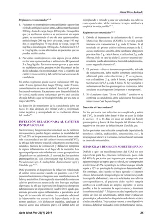 Aland Bisso Andrade

Regímenes recomendados47, 49                                    reemplazado o retirado y, una vez solicitados los cultivos
                                                                correspondientes, debe iniciarse terapia antibiótica
1. Pacientes no neutropénicos con candidemia y que no han
                                                                empírica lo antes posible50, 51.
   recibido antifúgicos azoles antes, administrar fluconazol
   800 mg, dosis de carga, luego 400 mg/día. En aquellos
                                                                Regímenes recomendados50, 51
   que ya recibieron azoles o se encuentran en sepsis
   grave, se recomienda el uso de una equinocandina:            1. Debido al incremento de aislamientos de S. aureus-
   anidulafungin 200 mg dosis de carga, luego 100 mg/              Meticilino Resistentes (SAMR), la terapia puede
   día; o caspofungina 70 mg dosis de carga, luego 50              iniciarse con vancomicina 1 g, cada 12 horas. Si el
   mg/día; o micafungina 100 mg/día. Anfotericina B 0,5            resultado del primer cultivo informa presencia de S.
   a 1 mg/kg/día, es una alternativa en pacientes que no           aureus meticilino-sensible, debe cambiarse el régimen
   pueden recibir azoles.                                          por oxacilina 2 g, cada 4 horas, o cefazolina 2 g, cada
2. Pacientes neutropénicos con sepsis grave deben                  8 horas. Solo en caso de aislar S. aureus vancomicino-
   recibir una equinocandina o anfotericina B liposomal            resistente puede administrarse linezolid o daptomicina,
   3 a 5mg/kg/día. Pacientes menos graves y que antes              como segunda alternativa50.
   no recibieron azoles, pueden recibir fluconazol en las
                                                                2. El paciente crítico o inmunocomprometido, además
   dosis indicadas. Se recomienda el retiro o recambio del
   catéter venoso central y del catéter urinario en caso de        de vancomicina, debe recibir cobertura antibiótica
   candiduria.                                                     adicional para enterobacterias y P. aeruginosa,
                                                                   con ceftazidima 2 g, cada 8 horas, o piperacilina/
En ambos regímenes puede usarse voriconazol 400 mg,                tazobactam 4g/0,5 g, cada 8 horas. Si hay sospecha o
cada 12 horas (primer día), luego 200 mg, cada 12 horas,           aislamiento de bacilos gramnegativos resistentes, debe
como alternativa en casos de aislar C. kruzei o C. glabrata
                                                                   asociarse un carbapenem (imipenem o meropenem).
fluconazol-resistente. En pacientes con disponibilidad de
la vía oral, puede usarse voriconazol por vía oral con alta     3. Si el paciente tiene “Score Cándida” positivo o se
eficacia debido a que su biodisponibilidad por esa ruta es         confirma la candidemia, debe adicionarse fluconazol
mayor del 90%.                                                     intravenoso (Ver Sepsis fungal).
La duración de tratamiento de la candidemia debe ser
                                                                Duración del tratamiento50
hasta 14 días después del primer cultivo informado
como negativo y acompañado de la resolución clínica             En los pacientes con infección no complicada y retiro
del cuadro49.                                                   del CVC, la terapia debe durar14 días en caso de aislar
                                                                S. aureus, 10 a 14 días en caso de aislar un bacilo
INFECCIÓN RELACIONADA AL CATÉTER                                gramnegativo y hasta 14 días después del último cultivo
INTRAVASCULAR                                                   negativo en los casos de infección por Candida spp.
Bacteriemias y fungemias relacionadas al uso de catéteres       En los pacientes con infección complicada (aparición de
intravasculares, pueden llegar a una tasa de mortalidad del     trombosis séptica, endocarditis, osteomielitis, etc.), la
12% al 25% en los pacientes críticos. Las infecciones están     terapia puede durar 4 a 6 semanas, incluso hasta 8 semanas
más relacionadas al uso del catéter venoso central (CVC);       en casos de osteomielitis.
de ahí que debe tenerse especial cuidado en su uso racional,
cuidados, técnica de colocación y detección temprana            SEPSIS GRAVE DE ORIGEN NO DETERMINADO
de signos inflamatorios en el lugar de la inserción. Los
agentes patógenos más aislados son: cocos grampositivos         Debido a que las manifestaciones del SIRS no son
(Staphylococcus epidermidis, S. aureus), bacilos aerobios       específicas para los procesos infecciosos, poco más
gramnegativos (E. coli, Enterobacter spp, Klebsiela spp,        del 40% de pacientes que ingresan por emergencia con
Pseudomonas spp, S. maltophilia, Acinetobacter spp) y           aparente cuadro de sepsis grave o shock, no corresponden
Cándida spp.50, 51.                                             a infecciones (32% es patología no infecciosa que simula
                                                                sepsis y 12% es patología de etiología no determinada)52.
Debe plantearse el diagnóstico de infección relacionada
                                                                Sin embargo, aún cuando se haya agotado el examen
al catéter intravascular cuando un paciente con CVC
presenta bacteriemia o fungemia con manifestaciones de          clínico, laboratorial e imagenológico de rutina (incluyendo
fiebre y escalofríos. Esto sugiere la necesidad de contar con   la ecografía abdominal), una vez solicitados los cultivos
cultivos positivos en ausencia de otro foco que explique        correspondientes, el paciente debe recibir terapia
el proceso, de ahí que la presunción diagnóstica temprana       antibiótica combinada de amplio espectro lo antes
debe realizarse en el paciente con cuadro febril agudo que,     posible, a fin de aumentar la supervivencia y disminuir
además, presenta signos inflamatorios o purulentos en el        la morbimortalidad6 - 8. Mujeres en edad reproductiva con
lugar de la inserción del catéter. La aparición adicional       sepsis de foco no determinado, deben tener evaluación
de hipotensión -en ausencia de hipovolemia o de un              ginecológica y descartar los diagnósticos de aborto séptico
evento cardiaco-, y/o disfunción orgánica, catalogan al         e infección pélvica. Todo catéter venoso, u otro dispositivo
proceso como una infección grave. El catéter debe ser           invasivo, deben ser evaluados como probable factor causal.


Acta Med Per 28(1) 2011                                                                                                  35
 