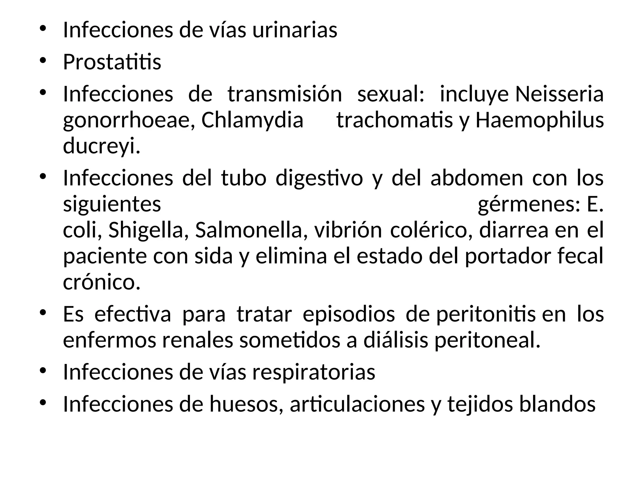 • Infecciones de vías urinarias
• Prostatitis
• Infecciones de transmisión sexual: incluye Neisseria
gonorrhoeae, Chlamydia trachomatis y Haemophilus
ducreyi.
• Infecciones del tubo digestivo y del abdomen con los
siguientes gérmenes: E.
coli, Shigella, Salmonella, vibrión colérico, diarrea en el
paciente con sida y elimina el estado del portador fecal
crónico.
• Es efectiva para tratar episodios de peritonitis en los
enfermos renales sometidos a diálisis peritoneal.
• Infecciones de vías respiratorias
• Infecciones de huesos, articulaciones y tejidos blandos
 