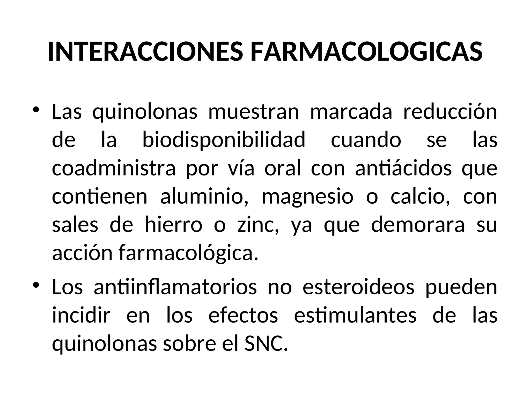 INTERACCIONES FARMACOLOGICAS
• Las quinolonas muestran marcada reducción
de la biodisponibilidad cuando se las
coadministra por vía oral con antiácidos que
contienen aluminio, magnesio o calcio, con
sales de hierro o zinc, ya que demorara su
acción farmacológica.
• Los antiinflamatorios no esteroideos pueden
incidir en los efectos estimulantes de las
quinolonas sobre el SNC.
 
