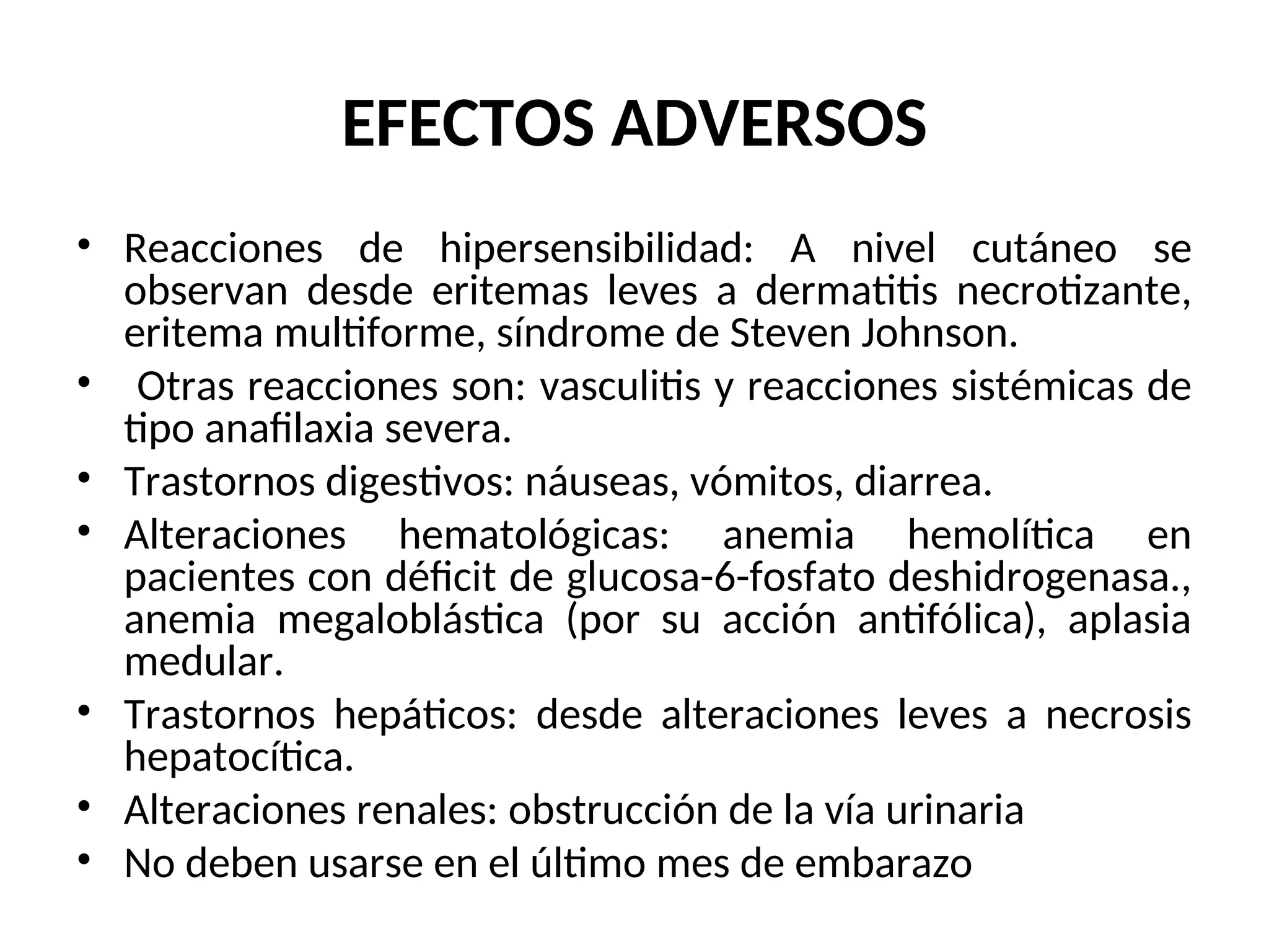 EFECTOS ADVERSOS
• Reacciones de hipersensibilidad: A nivel cutáneo se
observan desde eritemas leves a dermatitis necrotizante,
eritema multiforme, síndrome de Steven Johnson.
• Otras reacciones son: vasculitis y reacciones sistémicas de
tipo anafilaxia severa.
• Trastornos digestivos: náuseas, vómitos, diarrea.
• Alteraciones hematológicas: anemia hemolítica en
pacientes con déficit de glucosa-6-fosfato deshidrogenasa.,
anemia megaloblástica (por su acción antifólica), aplasia
medular.
• Trastornos hepáticos: desde alteraciones leves a necrosis
hepatocítica.
• Alteraciones renales: obstrucción de la vía urinaria
• No deben usarse en el último mes de embarazo
 
