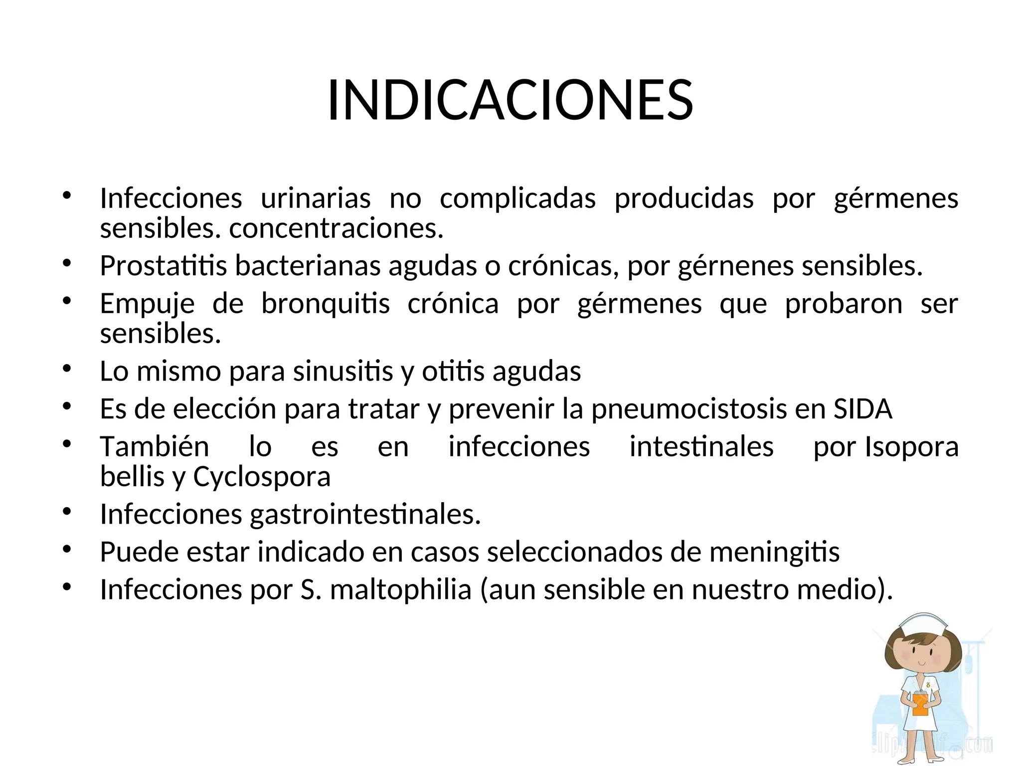 INDICACIONES
• Infecciones urinarias no complicadas producidas por gérmenes
sensibles. concentraciones.
• Prostatitis bacterianas agudas o crónicas, por gérnenes sensibles.
• Empuje de bronquitis crónica por gérmenes que probaron ser
sensibles.
• Lo mismo para sinusitis y otitis agudas
• Es de elección para tratar y prevenir la pneumocistosis en SIDA
• También lo es en infecciones intestinales por Isopora
bellis y Cyclospora
• Infecciones gastrointestinales.
• Puede estar indicado en casos seleccionados de meningitis
• Infecciones por S. maltophilia (aun sensible en nuestro medio).
 