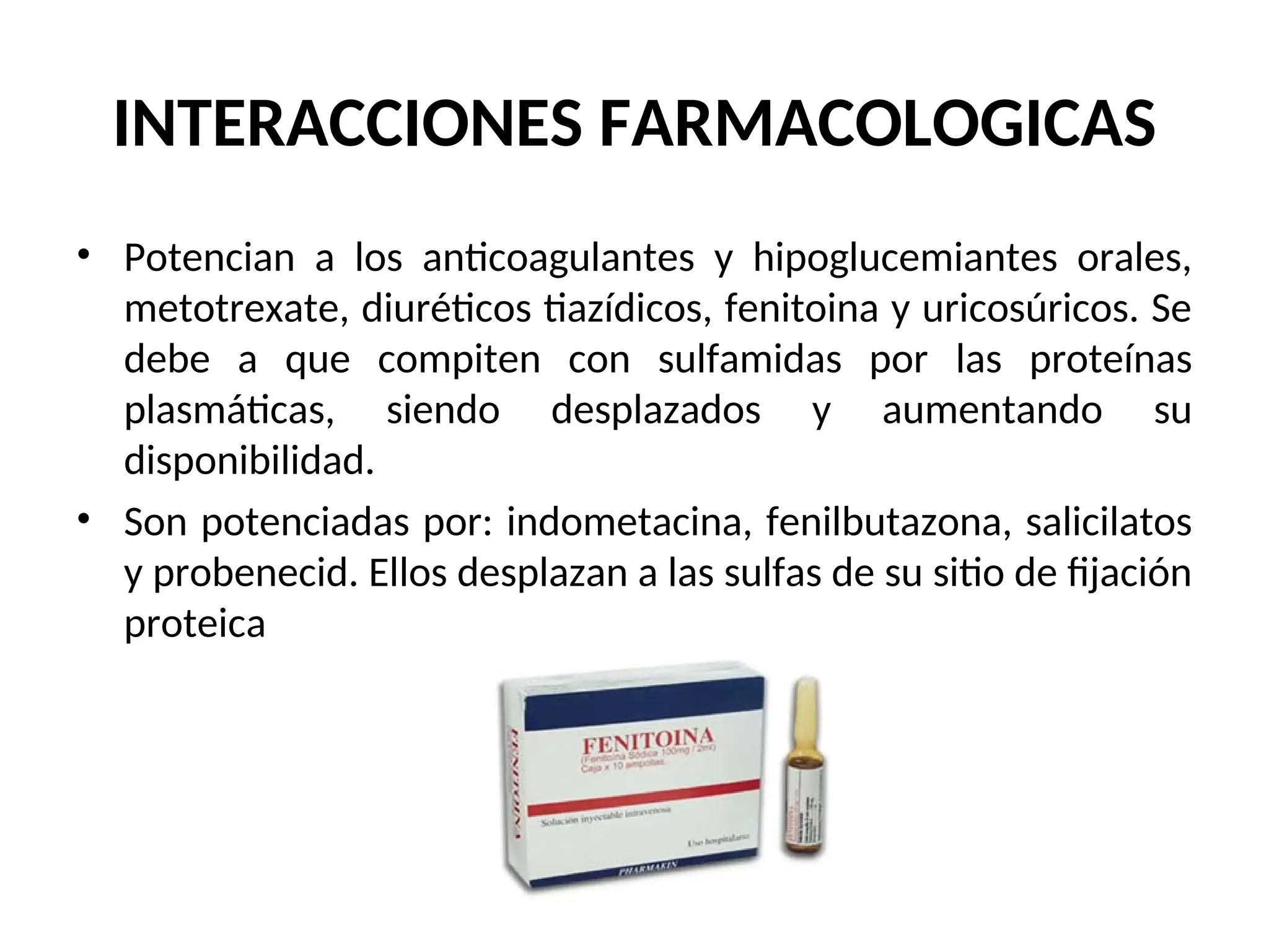 INTERACCIONES FARMACOLOGICAS
• Potencian a los anticoagulantes y hipoglucemiantes orales,
metotrexate, diuréticos tiazídicos, fenitoina y uricosúricos. Se
debe a que compiten con sulfamidas por las proteínas
plasmáticas, siendo desplazados y aumentando su
disponibilidad.
• Son potenciadas por: indometacina, fenilbutazona, salicilatos
y probenecid. Ellos desplazan a las sulfas de su sitio de fijación
proteica
 