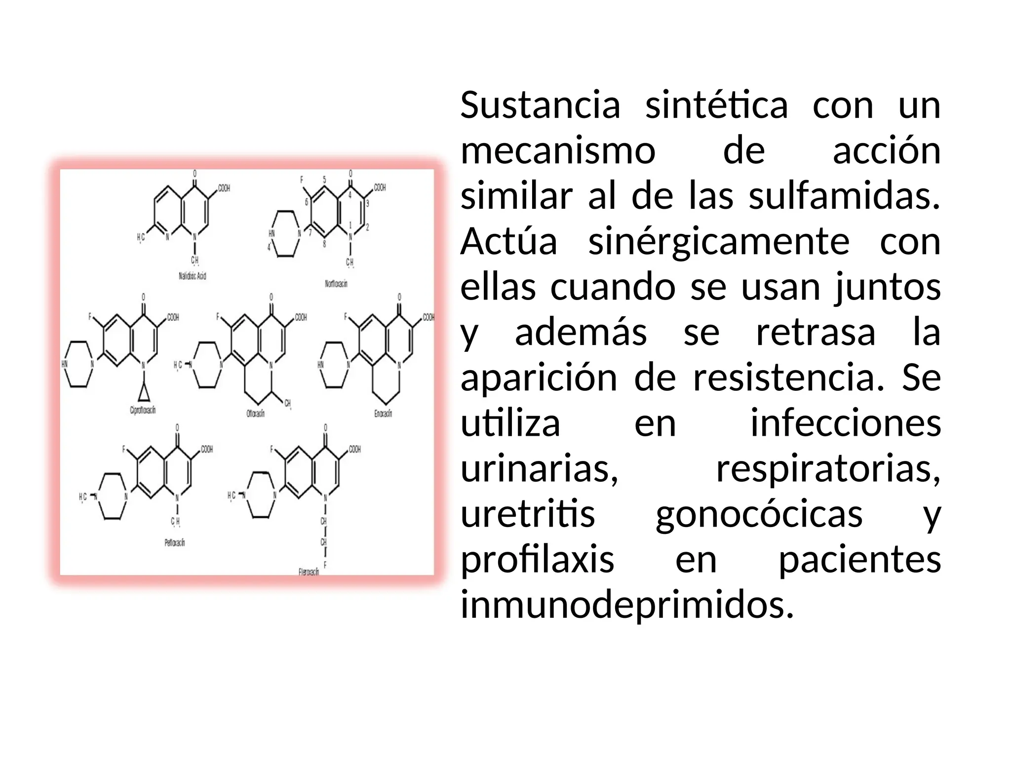 Sustancia sintética con un
mecanismo de acción
similar al de las sulfamidas.
Actúa sinérgicamente con
ellas cuando se usan juntos
y además se retrasa la
aparición de resistencia. Se
utiliza en infecciones
urinarias, respiratorias,
uretritis gonocócicas y
profilaxis en pacientes
inmunodeprimidos.
 