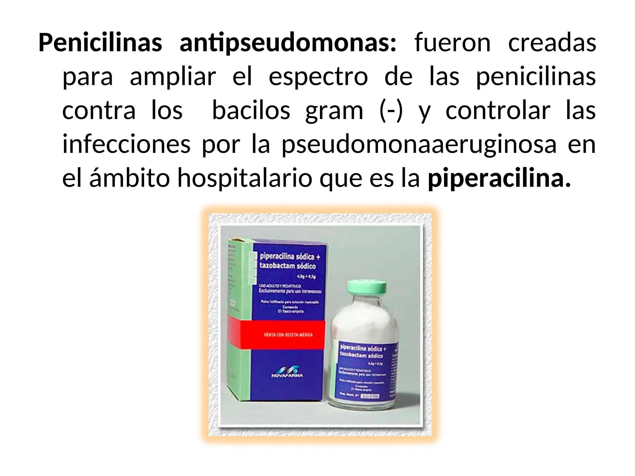 Penicilinas antipseudomonas: fueron creadas
para ampliar el espectro de las penicilinas
contra los bacilos gram (-) y controlar las
infecciones por la pseudomonaaeruginosa en
el ámbito hospitalario que es la piperacilina.
 