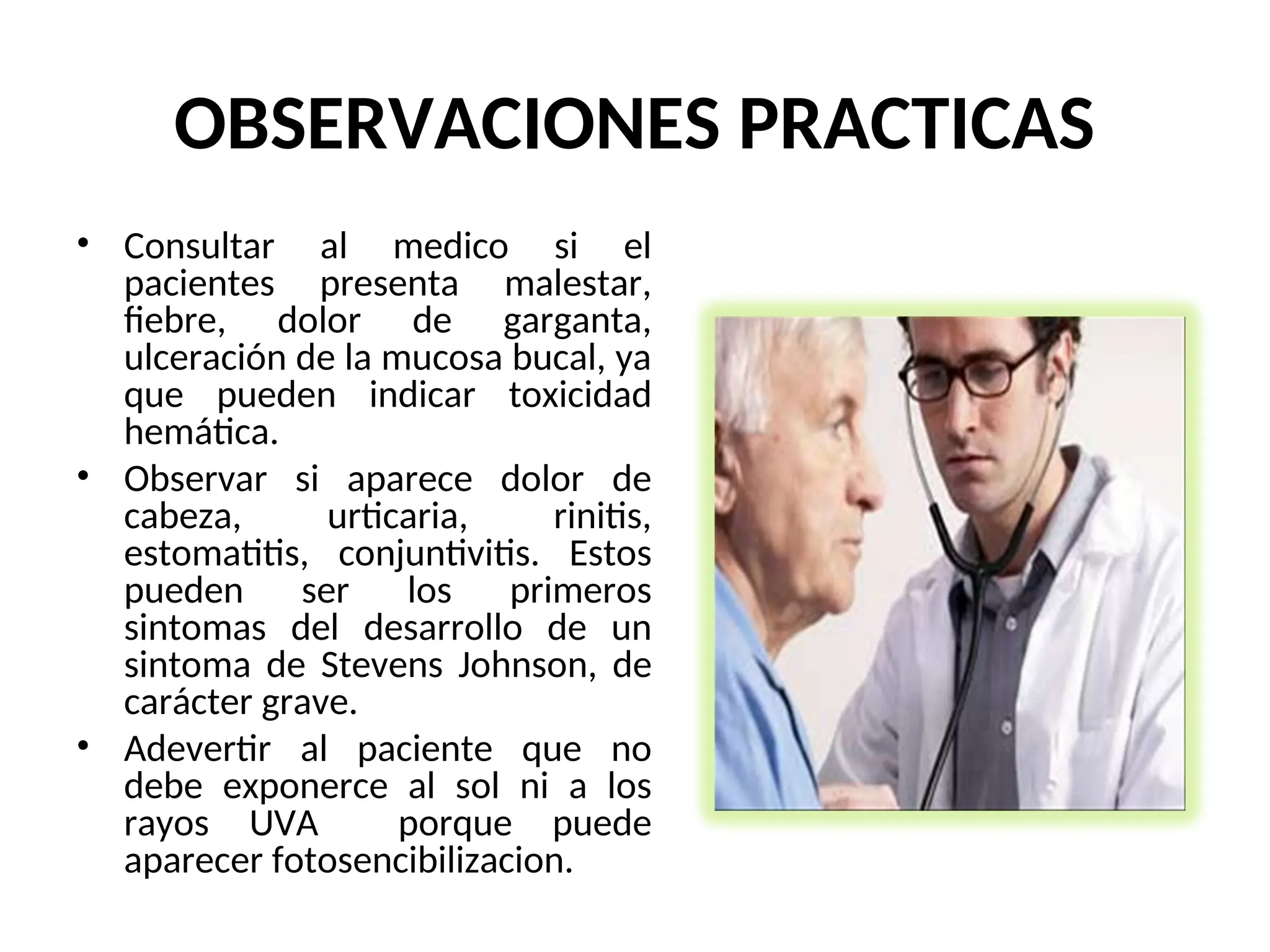 OBSERVACIONES PRACTICAS
• Consultar al medico si el
pacientes presenta malestar,
fiebre, dolor de garganta,
ulceración de la mucosa bucal, ya
que pueden indicar toxicidad
hemática.
• Observar si aparece dolor de
cabeza, urticaria, rinitis,
estomatitis, conjuntivitis. Estos
pueden ser los primeros
sintomas del desarrollo de un
sintoma de Stevens Johnson, de
carácter grave.
• Adevertir al paciente que no
debe exponerce al sol ni a los
rayos UVA porque puede
aparecer fotosencibilizacion.
 