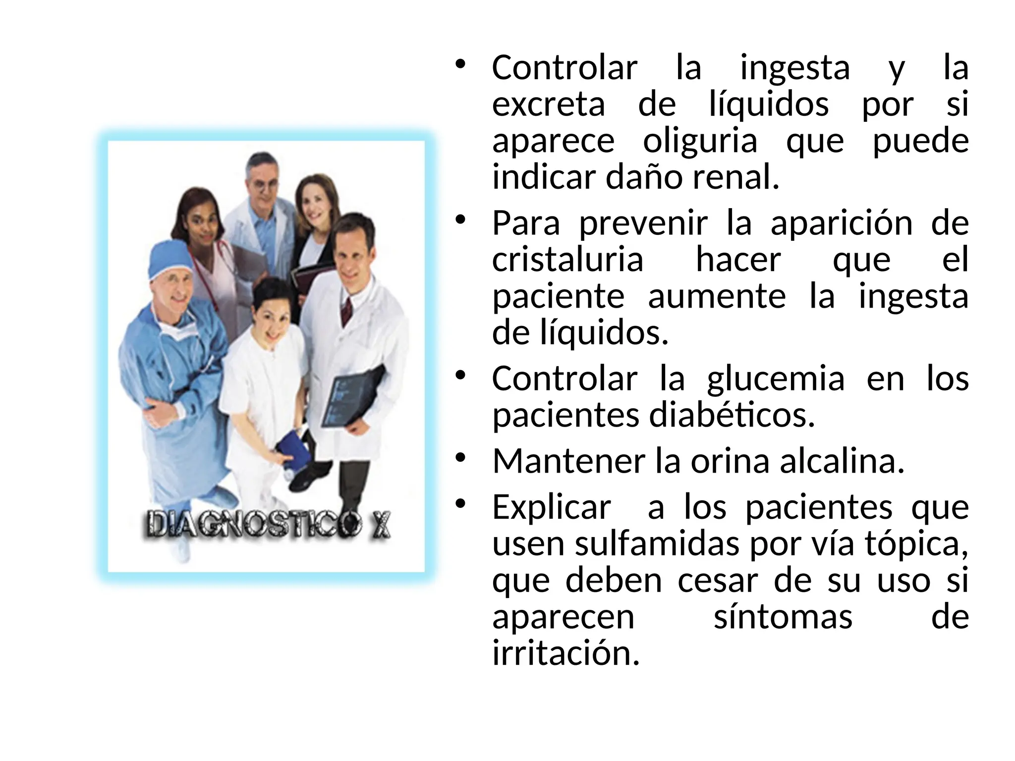 • Controlar la ingesta y la
excreta de líquidos por si
aparece oliguria que puede
indicar daño renal.
• Para prevenir la aparición de
cristaluria hacer que el
paciente aumente la ingesta
de líquidos.
• Controlar la glucemia en los
pacientes diabéticos.
• Mantener la orina alcalina.
• Explicar a los pacientes que
usen sulfamidas por vía tópica,
que deben cesar de su uso si
aparecen síntomas de
irritación.
 