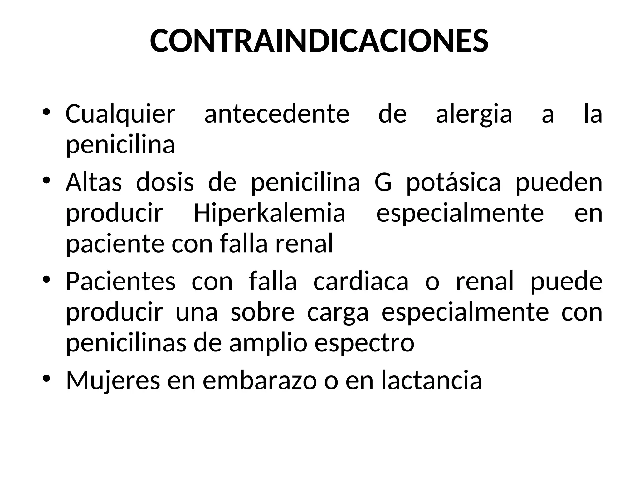 CONTRAINDICACIONES
• Cualquier antecedente de alergia a la
penicilina
• Altas dosis de penicilina G potásica pueden
producir Hiperkalemia especialmente en
paciente con falla renal
• Pacientes con falla cardiaca o renal puede
producir una sobre carga especialmente con
penicilinas de amplio espectro
• Mujeres en embarazo o en lactancia
 