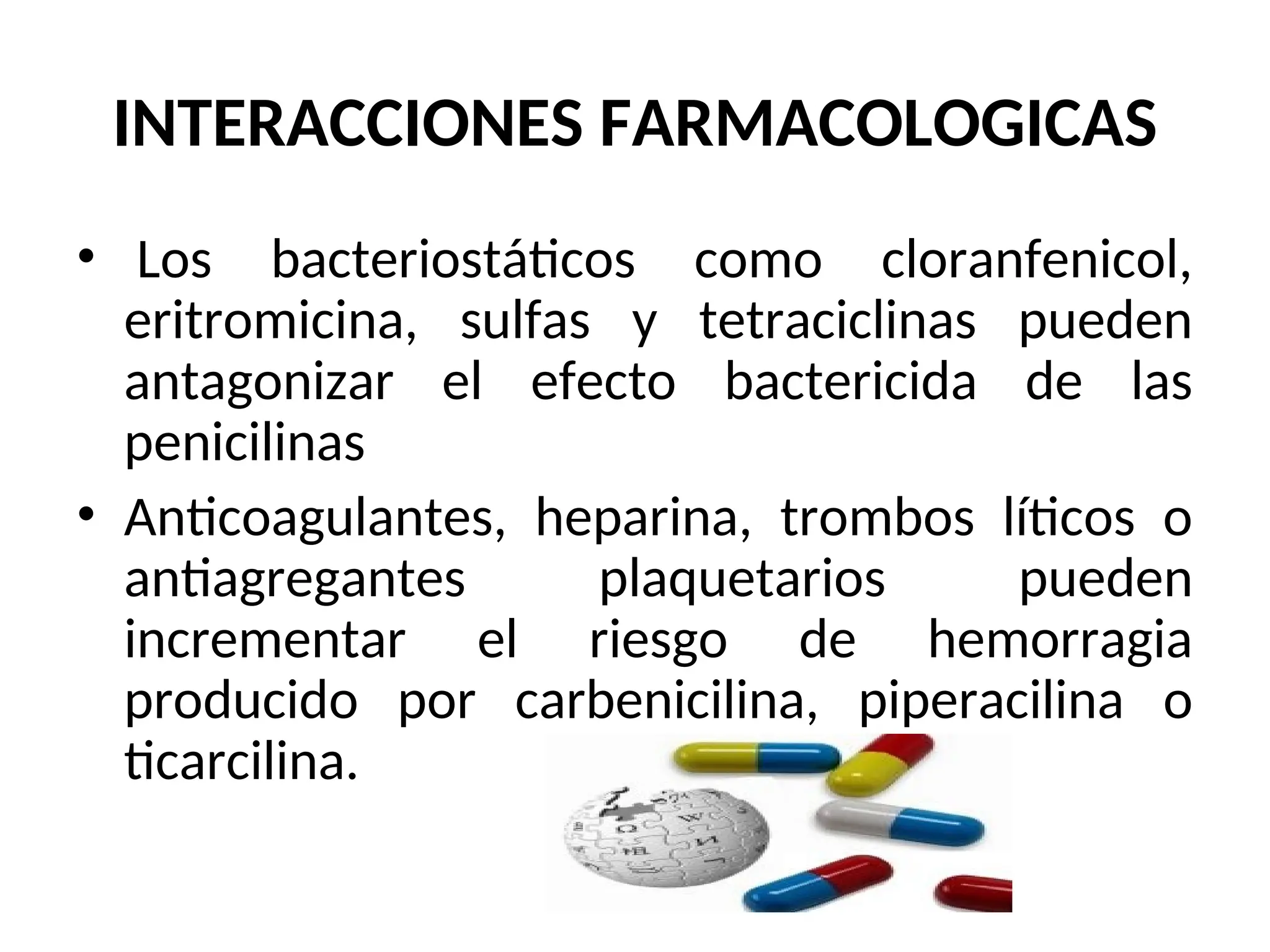 INTERACCIONES FARMACOLOGICAS
• Los bacteriostáticos como cloranfenicol,
eritromicina, sulfas y tetraciclinas pueden
antagonizar el efecto bactericida de las
penicilinas
• Anticoagulantes, heparina, trombos líticos o
antiagregantes plaquetarios pueden
incrementar el riesgo de hemorragia
producido por carbenicilina, piperacilina o
ticarcilina.
 