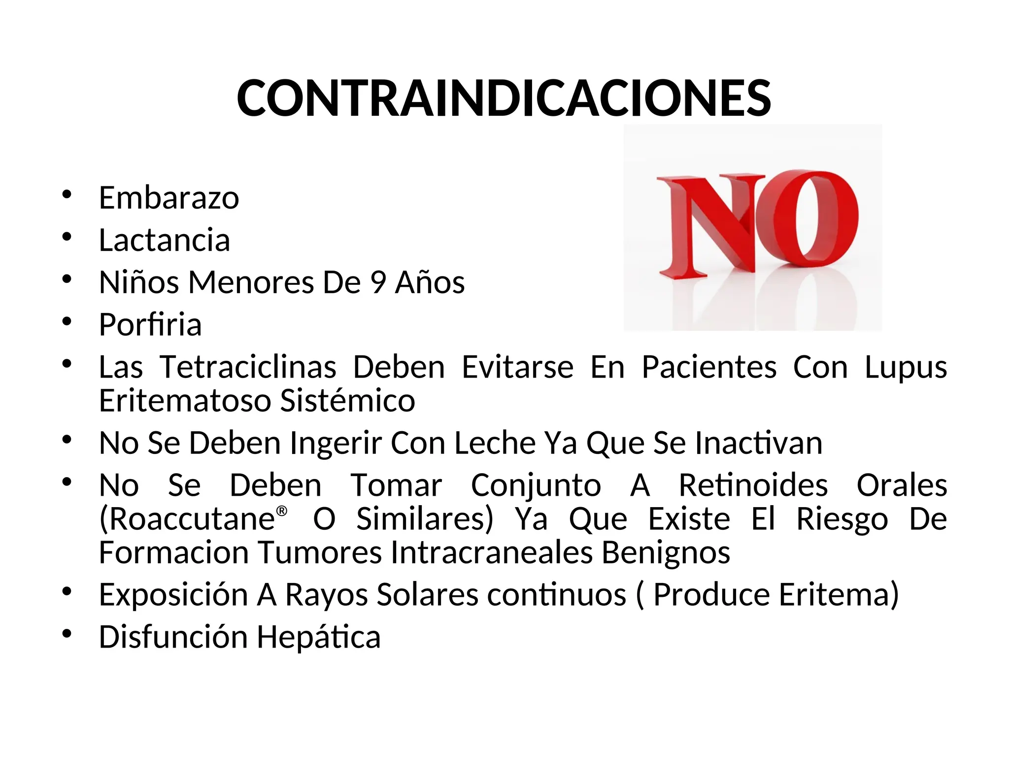 CONTRAINDICACIONES
• Embarazo
• Lactancia
• Niños Menores De 9 Años
• Porfiria
• Las Tetraciclinas Deben Evitarse En Pacientes Con Lupus
Eritematoso Sistémico
• No Se Deben Ingerir Con Leche Ya Que Se Inactivan
• No Se Deben Tomar Conjunto A Retinoides Orales
(Roaccutane® O Similares) Ya Que Existe El Riesgo De
Formacion Tumores Intracraneales Benignos
• Exposición A Rayos Solares continuos ( Produce Eritema)
• Disfunción Hepática
 