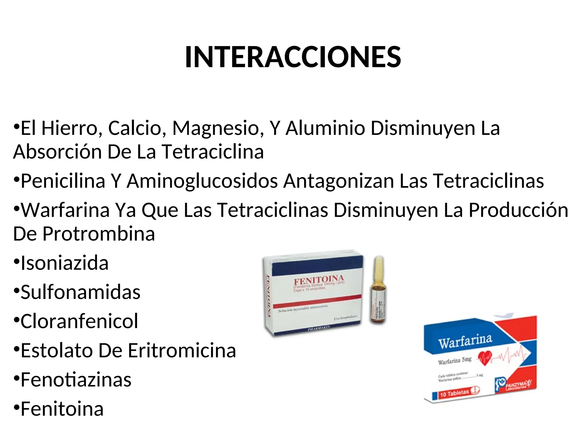 INTERACCIONES
•El Hierro, Calcio, Magnesio, Y Aluminio Disminuyen La
Absorción De La Tetraciclina
•Penicilina Y Aminoglucosidos Antagonizan Las Tetraciclinas
•Warfarina Ya Que Las Tetraciclinas Disminuyen La Producción
De Protrombina
•Isoniazida
•Sulfonamidas
•Cloranfenicol
•Estolato De Eritromicina
•Fenotiazinas
•Fenitoina
 