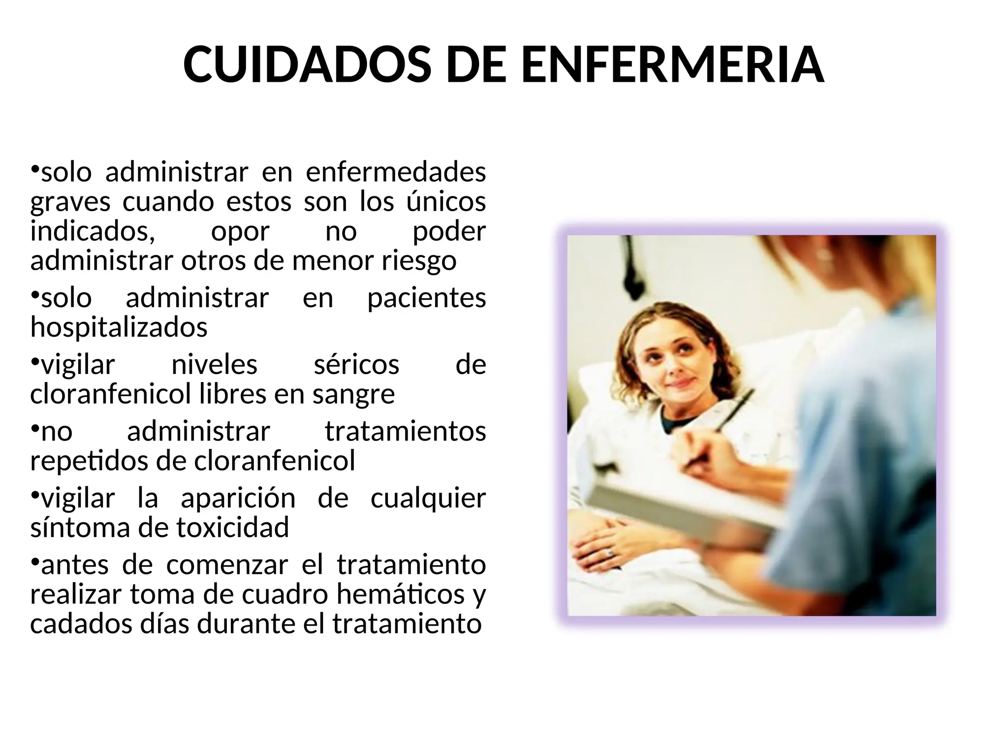 CUIDADOS DE ENFERMERIA
•solo administrar en enfermedades
graves cuando estos son los únicos
indicados, opor no poder
administrar otros de menor riesgo
•solo administrar en pacientes
hospitalizados
•vigilar niveles séricos de
cloranfenicol libres en sangre
•no administrar tratamientos
repetidos de cloranfenicol
•vigilar la aparición de cualquier
síntoma de toxicidad
•antes de comenzar el tratamiento
realizar toma de cuadro hemáticos y
cadados días durante el tratamiento
 