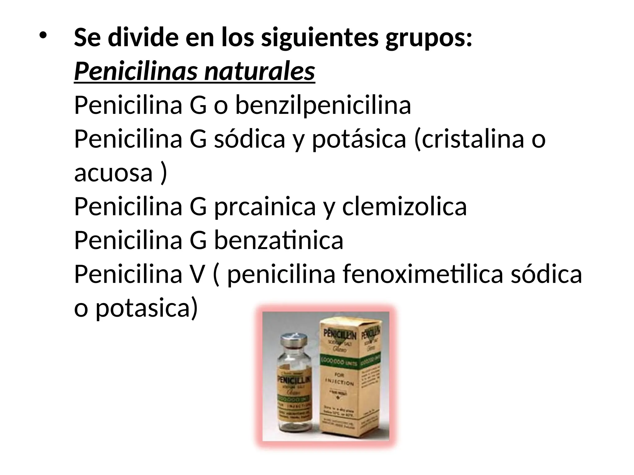 • Se divide en los siguientes grupos:
Penicilinas naturales
Penicilina G o benzilpenicilina
Penicilina G sódica y potásica (cristalina o
acuosa )
Penicilina G prcainica y clemizolica
Penicilina G benzatinica
Penicilina V ( penicilina fenoximetilica sódica
o potasica)
 