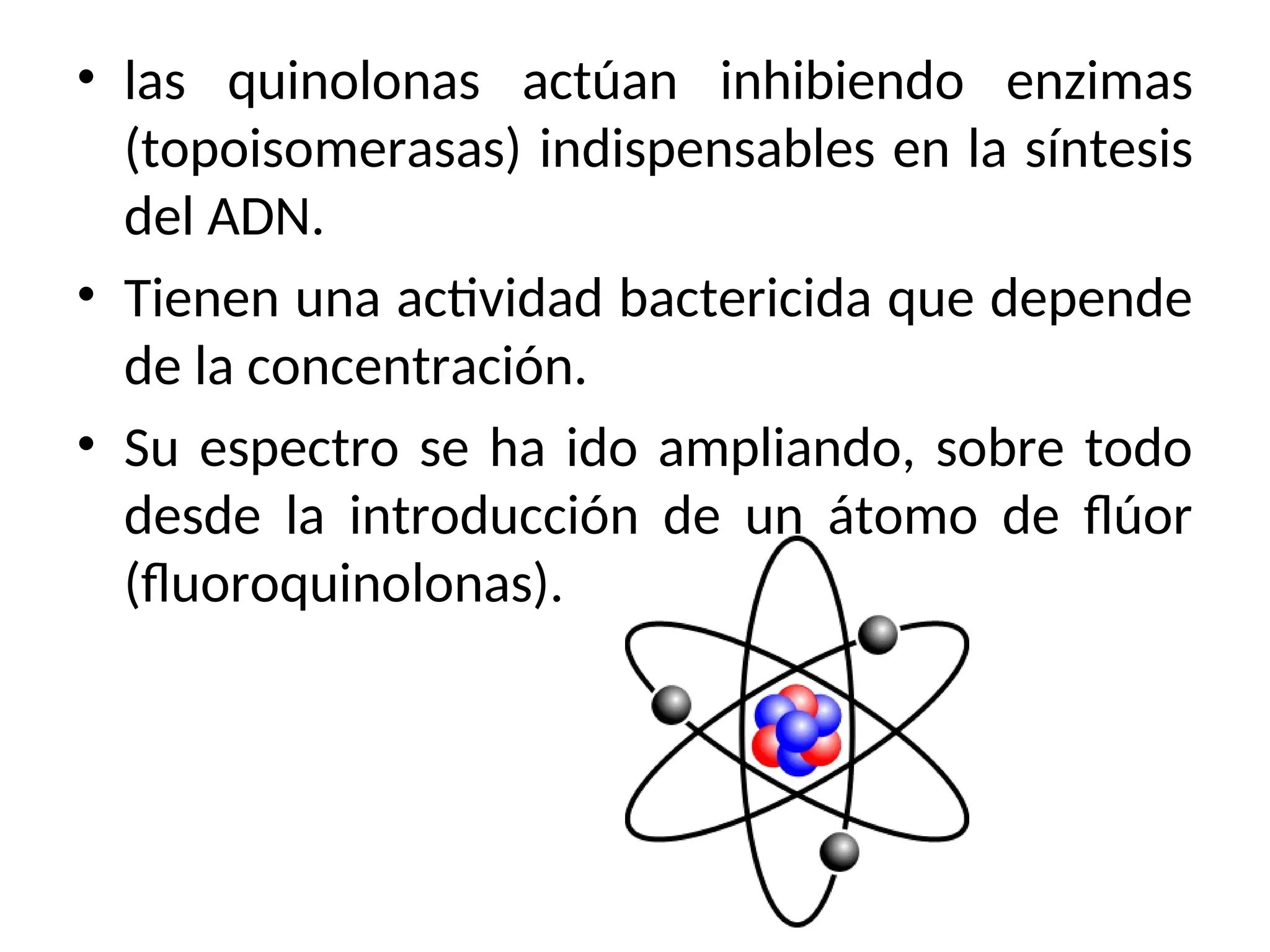 • las quinolonas actúan inhibiendo enzimas
(topoisomerasas) indispensables en la síntesis
del ADN.
• Tienen una actividad bactericida que depende
de la concentración.
• Su espectro se ha ido ampliando, sobre todo
desde la introducción de un átomo de flúor
(fluoroquinolonas).
 