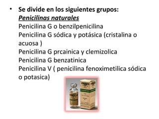 • Se divide en los siguientes grupos:
  Penicilinas naturales
  Penicilina G o benzilpenicilina
  Penicilina G sódica y potásica (cristalina o
  acuosa )
  Penicilina G prcainica y clemizolica
  Penicilina G benzatinica
  Penicilina V ( penicilina fenoximetilica sódica
  o potasica)
 