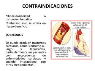 CONTRAINDICACIONES
•Hipersensibilidad         o
disfunción hepática
•Embarazo solo se utiliza en
riesgo-beneficio

SOBREDOSIS

Se puede producir trastornos
cardiacos, como síndrome QT
largo      y     taquicardia,
particularmente en pacientes
con      antecedentes     de
enfermedades cardiacas y
cuando interacciona con
otros medicamentos.
 