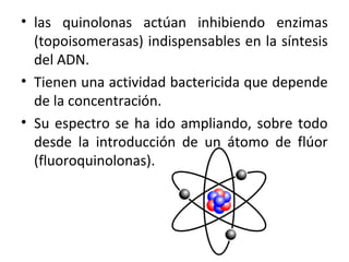 • las quinolonas actúan inhibiendo enzimas
  (topoisomerasas) indispensables en la síntesis
  del ADN.
• Tienen una actividad bactericida que depende
  de la concentración.
• Su espectro se ha ido ampliando, sobre todo
  desde la introducción de un átomo de flúor
  (fluoroquinolonas).
 