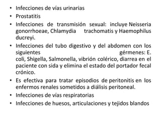 • Infecciones de vías urinarias
• Prostatitis
• Infecciones de transmisión sexual: incluye Neisseria
  gonorrhoeae, Chlamydia trachomatis y Haemophilus
  ducreyi.
• Infecciones del tubo digestivo y del abdomen con los
  siguientes                                    gérmenes: E.
  coli, Shigella, Salmonella, vibrión colérico, diarrea en el
  paciente con sida y elimina el estado del portador fecal
  crónico.
• Es efectiva para tratar episodios de peritonitis en los
  enfermos renales sometidos a diálisis peritoneal.
• Infecciones de vías respiratorias
• Infecciones de huesos, articulaciones y tejidos blandos
 