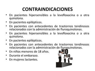 CONTRAINDICACIONES
• En pacientes hipersensibles a la levofloxacina o a otra
  quinolona.
• En pacientes epilépticos.
• En pacientes con antecedentes de trastornos tendinosos
  relacionados con la administración de fluroquinolonas.
• En pacientes hipersensibles a la levofloxacina o a otra
  quinolona.
• En pacientes epilépticos.
• En pacientes con antecedentes de trastornos tendinosos
  relacionados con la administración de fluroquinolonas.
• En niños menores de 18 años.
• Durante el embarazo.
• En mujeres lactantes.
 