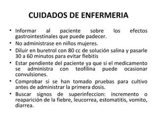 CUIDADOS DE ENFERMERIA
• Informar     al     paciente     sobre    los     efectos
  gastrointestinales que puede padecer.
• No administrase en niños mujeres.
• Diluir en buretrol con 80 cc de solución salina y pasarle
  30 a 60 minutos para evitar flebitis
• Estar pendiente del paciente ya que si el medicamento
  se administra con teofilina puede ocasionar
  convulsiones.
• Comprobar si se han tomado pruebas para cultivo
  antes de administrar la primera dosis.
• Buscar signos de superinfeccion: incremento o
  reaparición de la fiebre, leucorrea, estomatitis, vomito,
  diarrea.
 