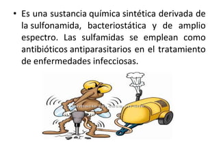 • Es una sustancia química sintética derivada de
  la sulfonamida, bacteriostática y de amplio
  espectro. Las sulfamidas se emplean como
  antibióticos antiparasitarios en el tratamiento
  de enfermedades infecciosas.
 