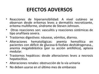 EFECTOS ADVERSOS
• Reacciones de hipersensibilidad: A nivel cutáneo se
  observan desde eritemas leves a dermatitis necrotizante,
  eritema multiforme, síndrome de Steven Johnson.
• Otras reacciones son: vasculitis y reacciones sistémicas de
  tipo anafilaxia severa.
• Trastornos digestivos: náuseas, vómitos, diarrea.
• Alteraciones hematológicas: anemia hemolítica en
  pacientes con déficit de glucosa-6-fosfato deshidrogenasa.,
  anemia megaloblástica (por su acción antifólica), aplasia
  medular.
• Trastornos hepáticos: desde alteraciones leves a necrosis
  hepatocítica.
• Alteraciones renales: obstrucción de la vía urinaria
• No deben usarse en el último mes de embarazo
 