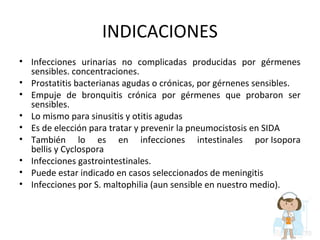 INDICACIONES
• Infecciones urinarias no complicadas producidas por gérmenes
  sensibles. concentraciones.
• Prostatitis bacterianas agudas o crónicas, por gérnenes sensibles.
• Empuje de bronquitis crónica por gérmenes que probaron ser
  sensibles.
• Lo mismo para sinusitis y otitis agudas
• Es de elección para tratar y prevenir la pneumocistosis en SIDA
• También lo es en infecciones intestinales por Isopora
  bellis y Cyclospora
• Infecciones gastrointestinales.
• Puede estar indicado en casos seleccionados de meningitis
• Infecciones por S. maltophilia (aun sensible en nuestro medio).
 