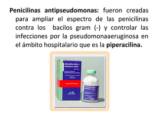 Penicilinas antipseudomonas: fueron creadas
  para ampliar el espectro de las penicilinas
  contra los bacilos gram (-) y controlar las
  infecciones por la pseudomonaaeruginosa en
  el ámbito hospitalario que es la piperacilina.
 