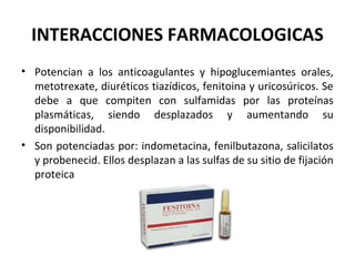 INTERACCIONES FARMACOLOGICAS
• Potencian a los anticoagulantes y hipoglucemiantes orales,
  metotrexate, diuréticos tiazídicos, fenitoina y uricosúricos. Se
  debe a que compiten con sulfamidas por las proteínas
  plasmáticas, siendo desplazados y aumentando su
  disponibilidad.
• Son potenciadas por: indometacina, fenilbutazona, salicilatos
  y probenecid. Ellos desplazan a las sulfas de su sitio de fijación
  proteica
 