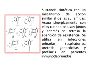 Sustancia sintética con un
mecanismo       de     acción
similar al de las sulfamidas.
Actúa sinérgicamente con
ellas cuando se usan juntos
y además se retrasa la
aparición de resistencia. Se
utiliza    en     infecciones
urinarias,      respiratorias,
uretritis gonocócicas y
profilaxis en pacientes
inmunodeprimidos.
 