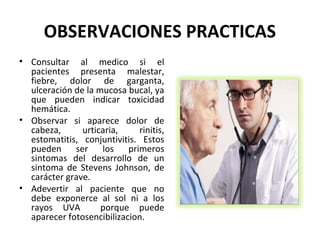 OBSERVACIONES PRACTICAS
• Consultar al medico si el
  pacientes presenta malestar,
  fiebre, dolor de garganta,
  ulceración de la mucosa bucal, ya
  que pueden indicar toxicidad
  hemática.
• Observar si aparece dolor de
  cabeza,      urticaria,    rinitis,
  estomatitis, conjuntivitis. Estos
  pueden ser los primeros
  sintomas del desarrollo de un
  sintoma de Stevens Johnson, de
  carácter grave.
• Adevertir al paciente que no
  debe exponerce al sol ni a los
  rayos UVA         porque puede
  aparecer fotosencibilizacion.
 