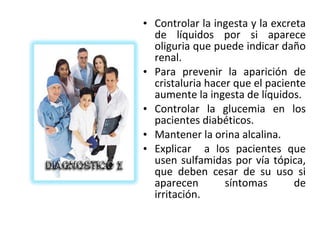 • Controlar la ingesta y la excreta
  de líquidos por si aparece
  oliguria que puede indicar daño
  renal.
• Para prevenir la aparición de
  cristaluria hacer que el paciente
  aumente la ingesta de líquidos.
• Controlar la glucemia en los
  pacientes diabéticos.
• Mantener la orina alcalina.
• Explicar a los pacientes que
  usen sulfamidas por vía tópica,
  que deben cesar de su uso si
  aparecen        síntomas       de
  irritación.
 