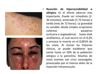 • Reacción de hipersensibilidad o
  alérgica: Es el efecto adverso más
  importante. Puede ser inmediata (2-
  30 minutos), acelerada (1-72 horas) o
  tardía (más de 72 horas). La gravedad
  es variable: desde simples erupciones
  cutáneas                      pasajeras
  (urticaria o angioedema) hasta shok
  anafiláctico, el cual ocurre en el 0,2%
  y provoca la muerte en el 0,001% de
  los casos. Al revisar las historias
  clínicas, se puede establecer que
  existe hasta un 50% de la población
  alérgica a la penicilina. Muchos de
  estos eventos son crisis vasovagales
  provocados por el intenso dolor de la
  inyección intramuscular.
 