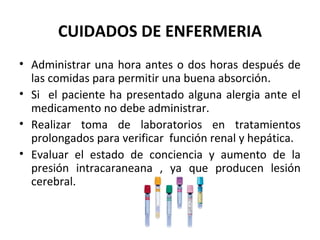 CUIDADOS DE ENFERMERIA
• Administrar una hora antes o dos horas después de
  las comidas para permitir una buena absorción.
• Si el paciente ha presentado alguna alergia ante el
  medicamento no debe administrar.
• Realizar toma de laboratorios en tratamientos
  prolongados para verificar función renal y hepática.
• Evaluar el estado de conciencia y aumento de la
  presión intracaraneana , ya que producen lesión
  cerebral.
 