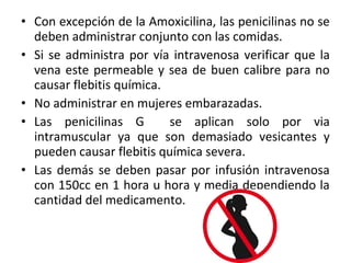 • Con excepción de la Amoxicilina, las penicilinas no se
  deben administrar conjunto con las comidas.
• Si se administra por vía intravenosa verificar que la
  vena este permeable y sea de buen calibre para no
  causar flebitis química.
• No administrar en mujeres embarazadas.
• Las penicilinas G        se aplican solo por via
  intramuscular ya que son demasiado vesicantes y
  pueden causar flebitis química severa.
• Las demás se deben pasar por infusión intravenosa
  con 150cc en 1 hora u hora y media dependiendo la
  cantidad del medicamento.
 