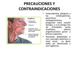 PRECAUCIONES Y
CONTRAINDICACIONES
          • Antecedentes alérgicos a
            las         cefalosporinas,
            penicilinas               o
            carbapenemicos,
            preguntar hace cuanto
            tiempo, y si la alergia fue
            de inmediato como
            anafilaxia,         adema
            angioneurotico grave y
            bronco espasmo.
          • Pacientes debilitados o
            con marcado deterioro a
            nivel renal,      su dosis
            debe ser disminuida y
            con vigilancia.
 