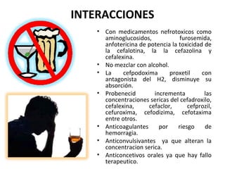 INTERACCIONES
    • Con medicamentos nefrotoxicos como
      aminoglucosidos,             furosemida,
      anfotericina de potencia la toxicidad de
      la cefalotina, la la cefazolina y
      cefalexina.
    • No mezclar con alcohol.
    • La     cefpodoxima      proxetil     con
      antagonista del H2, disminuye su
      absorción.
    • Probenecid        incrementa          las
      concentraciones sericas del cefadroxilo,
      cefalexina,     cefaclor,       cefprozil,
      cefuroxima, cefodizima, cefotaxima
      entre otros.
    • Anticoagulantes     por     riesgo    de
      hemorragia.
    • Anticonvulsivantes ya que alteran la
      concentracion serica.
    • Anticoncetivos orales ya que hay fallo
      terapeutico.
 