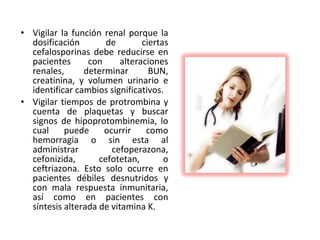 • Vigilar la función renal porque la
  dosificación        de        ciertas
  cefalosporinas debe reducirse en
  pacientes      con      alteraciones
  renales,      determinar        BUN,
  creatinina, y volumen urinario e
  identificar cambios significativos.
• Vigilar tiempos de protrombina y
  cuenta de plaquetas y buscar
  signos de hipoprotombinemia, lo
  cual     puede     ocurrir     como
  hemorragia o sin esta al
  administrar          cefoperazona,
  cefonizida,       cefotetan,        o
  ceftriazona. Esto solo ocurre en
  pacientes débiles desnutridos y
  con mala respuesta inmunitaria,
  así como en pacientes con
  síntesis alterada de vitamina K.
 