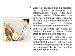 • Vigilar al paciente que ha recibido
  por     tiempo      prolongado     las
  cefalosporinas     para    identificar
  posibles sobre infecciones con
  bacterias y hongos, sobre todo en
  ancianos y pacientes debilitados y
  aquellos          que         reciben
  inmunosupresores o radioterapia.
• Vigilar a enfermos con riesgo de
  retener líquidos en tanto tomen
  sales de sodio de cefalosporina.
• Por una vena periférica las
  cefalosporinas se deben administrar
  en buretrol diluido en 150cc en una
  hora o más dependiendo la cantidad
  del medicamento ya que pueden
  producir flebitis química.
 