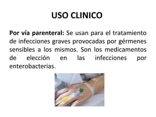 USO CLINICO
Por vía parenteral: Se usan para el tratamiento
de infecciones graves provocadas por gérmenes
sensibles a los mismos. Son los medicamentos
de elección en las infecciones por
enterobacterias.
 