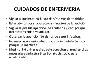 CUIDADOS DE ENFERMERIA
• Vigilar al paciente en busca de síntomas de toxicidad.
• Estar atento por si aparece disminución de la audición.
• Vigilar la posible aparición de acufenos y vértigos que
  indicara toxicidad vestibular.
• Observar la aparición de signos de superinfeccion.
• No mezclar un aminoglucosido con un betalactamico
  porque se inactivan.
• Medir el PH urinario si es bajo consultar al medico si es
  necesario administra bicarbonato de sodio para
  alcalinizarlo.
 