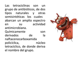 Las tetraciclinas son un
grupo de antibióticos, de dos
tipos naturales y otras
semisintéticas los cuales
abarcan un amplio espectro
en          su       actividad
antimicrobiana.
Químicamente               son
derivados         de         la
naftacenocarboxamida
policíclica,           núcleo
tetracíclico, de donde deriva
el nombre del grupo.
 