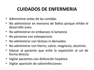 CUIDADOS DE ENFERMERIA
• Administrar antes de las comidas
• No administrar en menores de 9años porque inhibe el
  desarrollo oseo.
• No administrar en embarazo ni lactancia
• No personas con osteoporosis
• No administrar con lácteos ni derivados
• No administrar con hierro, calcio. magnesio, aluminio.
• Educar al paciente que evite la exposición al sol de
  forma directa
• Vigilar pacientes con disfunción hepática
• Vigilar aparición de sobreinfecciones
 