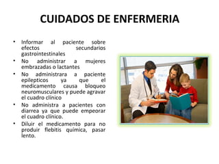 CUIDADOS DE ENFERMERIA
•   Informar al paciente sobre
    efectos              secundarios
    gastrointestinales
•   No administrar a mujeres
    embrazadas o lactantes
•   No administrara a paciente
    epilepticos      ya   que     el
    medicamento causa bloqueo
    neuromusculares y puede agravar
    el cuadro clínico
•   No administra a pacientes con
    diarrea ya que puede empeorar
    el cuadro clínico.
•   Diluir el medicamento para no
    produir flebitis química, pasar
    lento.
 