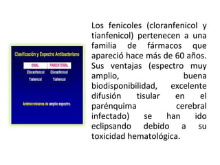 Los fenicoles (cloranfenicol y
tianfenicol) pertenecen a una
familia de fármacos que
apareció hace más de 60 años.
Sus ventajas (espectro muy
amplio,                  buena
biodisponibilidad, excelente
difusión     tisular   en     el
parénquima             cerebral
infectado)      se   han    ido
eclipsando debido a su
toxicidad hematológica.
 