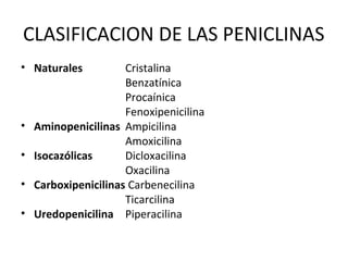 CLASIFICACION DE LAS PENICLINAS
• Naturales           Cristalina
                      Benzatínica
                      Procaínica
                      Fenoxipenicilina
•   Aminopenicilinas Ampicilina
                      Amoxicilina
•   Isocazólicas      Dicloxacilina
                      Oxacilina
•   Carboxipenicilinas Carbenecilina
                      Ticarcilina
•   Uredopenicilina Piperacilina
 