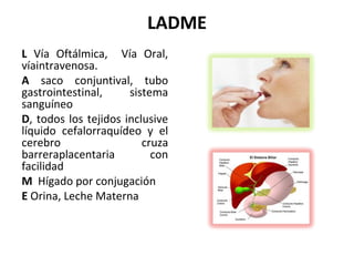 LADME
L Vía Oftálmica, Vía Oral,
víaintravenosa.
A saco conjuntival, tubo
gastrointestinal,     sistema
sanguíneo
D, todos los tejidos inclusive
líquido cefalorraquídeo y el
cerebro                  cruza
barreraplacentaria         con
facilidad
M Hígado por conjugación
E Orina, Leche Materna
 