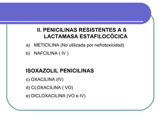 II. PENICILINAS RESISTENTES A ß
LACTAMASA ESTAFILOCÒCICA
a) METICILINA (No utilizada por nefrotoxicidad)
b) NAFCILINA ( IV )
ISOXAZOLIL PENICILINAS
c) OXACILINA (IV)
d) CLOXACILINA ( VO)
e) DICLOXACILINA (VO e IV)
 