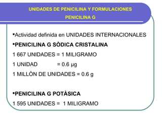 UNIDADES DE PENICILINA Y FORMULACIONES
PENICILINA G
Actividad definida en UNIDADES INTERNACIONALES
PENICILINA G SÒDICA CRISTALINA
1 667 UNIDADES = 1 MILIGRAMO
1 UNIDAD = 0.6 µg
1 MILLÒN DE UNIDADES = 0.6 g
PENICILINA G POTÀSICA
1 595 UNIDADES = 1 MILIGRAMO
 